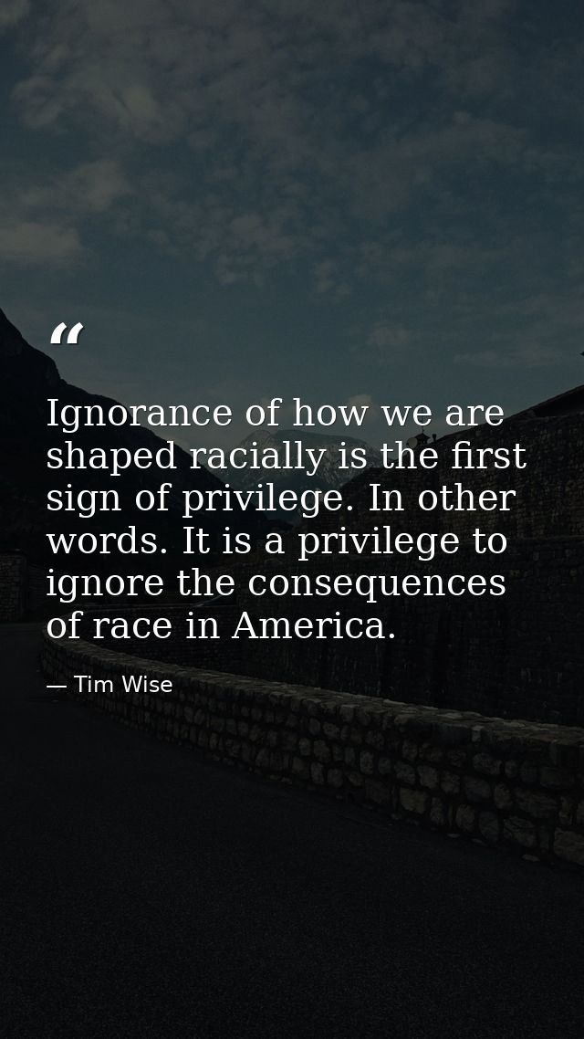 Ignorance of how we are shaped racially is the first sign of privilege. In other words. It is a privilege to ignore the  — Tim Wise
