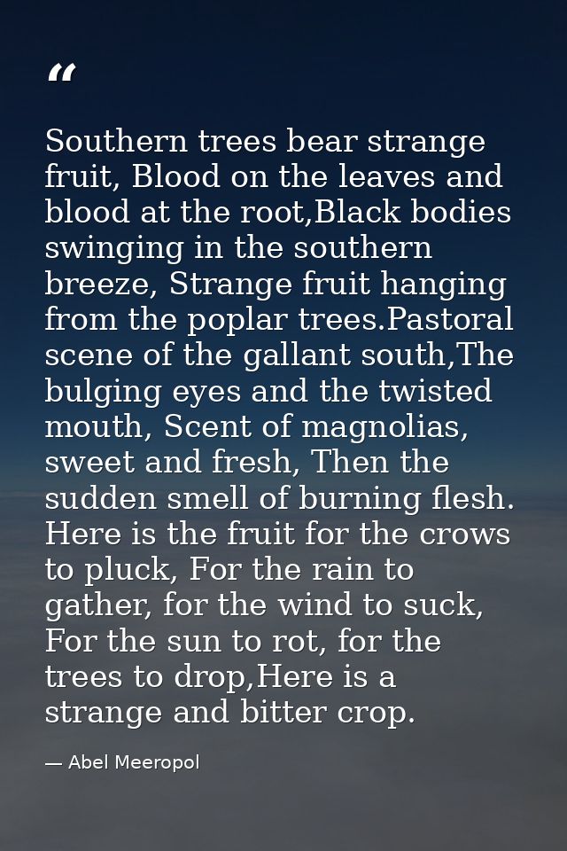 Southern trees bear strange fruit, Blood on the leaves and blood at the root,Black bodies swinging in the southern breez — Abel Meeropol