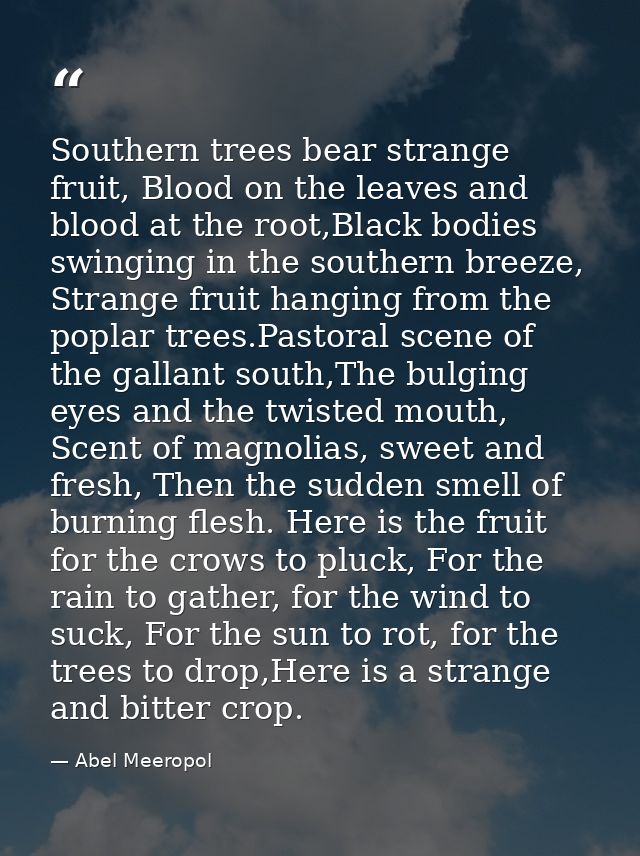 Southern trees bear strange fruit, Blood on the leaves and blood at the root,Black bodies swinging in the southern breez — Abel Meeropol
