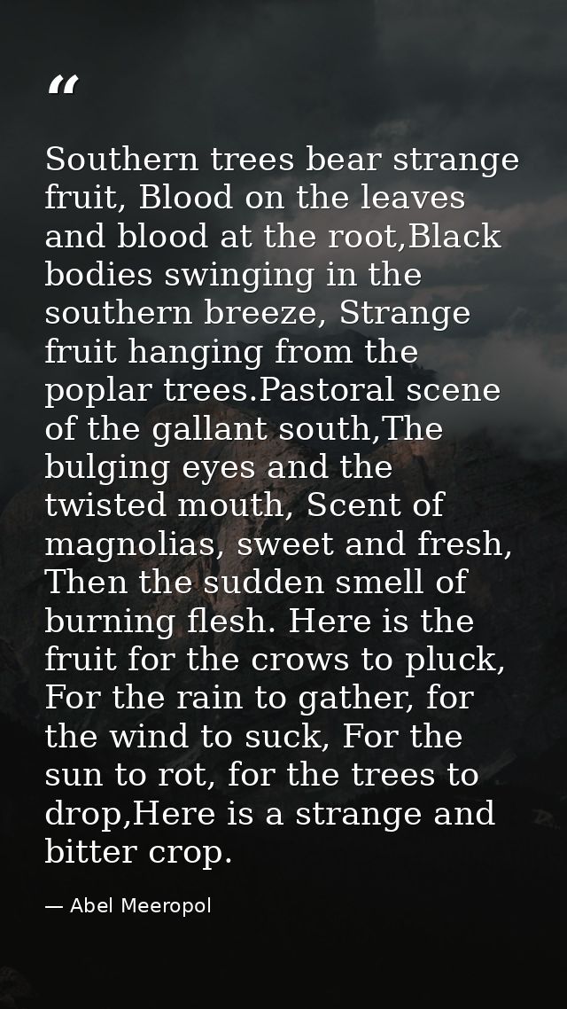 Southern trees bear strange fruit, Blood on the leaves and blood at the root,Black bodies swinging in the southern breez — Abel Meeropol