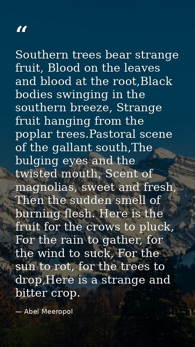 Southern trees bear strange fruit, Blood on the leaves and blood at the root,Black bodies swinging in the southern breez — Abel Meeropol