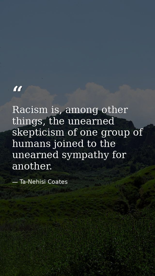 Racism is, among other things, the unearned skepticism of one group of humans joined to the unearned sympathy for anothe — Ta-Nehisi Coates