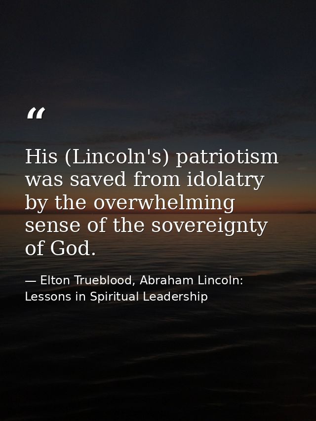 His (Lincoln's) patriotism was saved from idolatry by the overwhelming sense of the sovereignty of God. — Elton Trueblood, Abraham Lincoln: Lessons in Spiritual Leadership