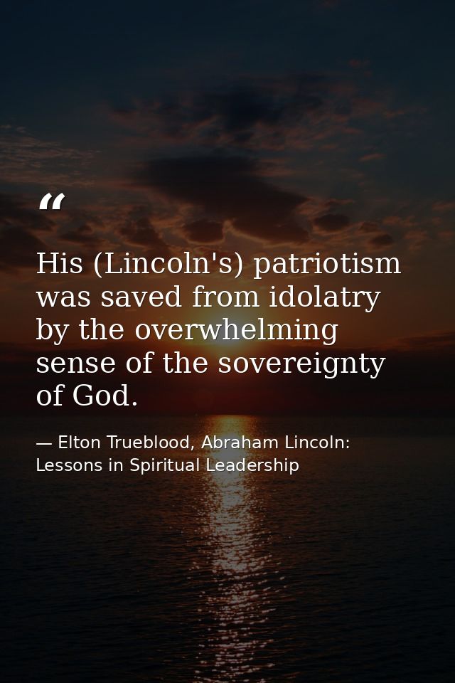 His (Lincoln's) patriotism was saved from idolatry by the overwhelming sense of the sovereignty of God. — Elton Trueblood, Abraham Lincoln: Lessons in Spiritual Leadership