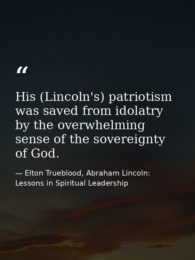 His (Lincoln's) patriotism was saved from idolatry by the overwhelming sense of the sovereignty of God. — Elton Trueblood, Abraham Lincoln: Lessons in Spiritual Leadership