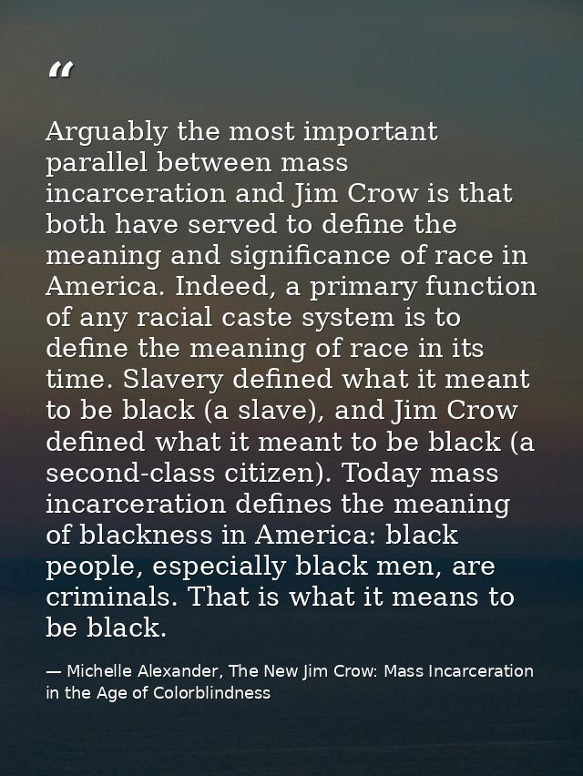 Arguably the most important parallel between mass incarceration and Jim Crow is that both have served to define the mean — Michelle Alexander, The New Jim Crow: Mass Incarceration in the Age of Colorblindness