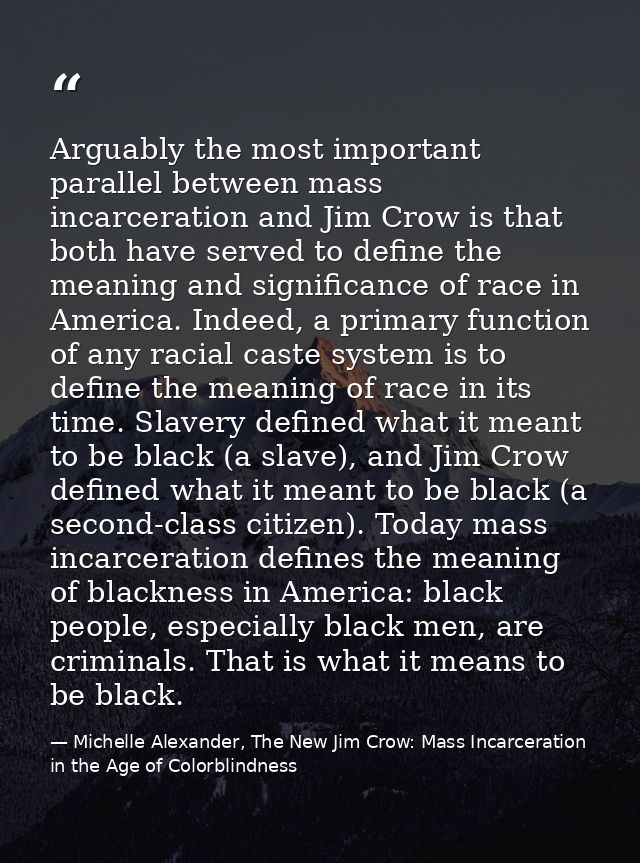 Arguably the most important parallel between mass incarceration and Jim Crow is that both have served to define the mean — Michelle Alexander, The New Jim Crow: Mass Incarceration in the Age of Colorblindness