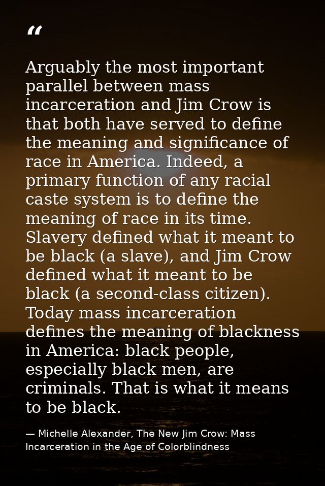 Arguably the most important parallel between mass incarceration and Jim Crow is that both have served to define the mean — Michelle Alexander, The New Jim Crow: Mass Incarceration in the Age of Colorblindness