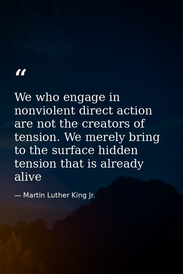 We who engage in nonviolent direct action are not the creators of tension. We merely bring to the surface hidden tension — Martin Luther King Jr.