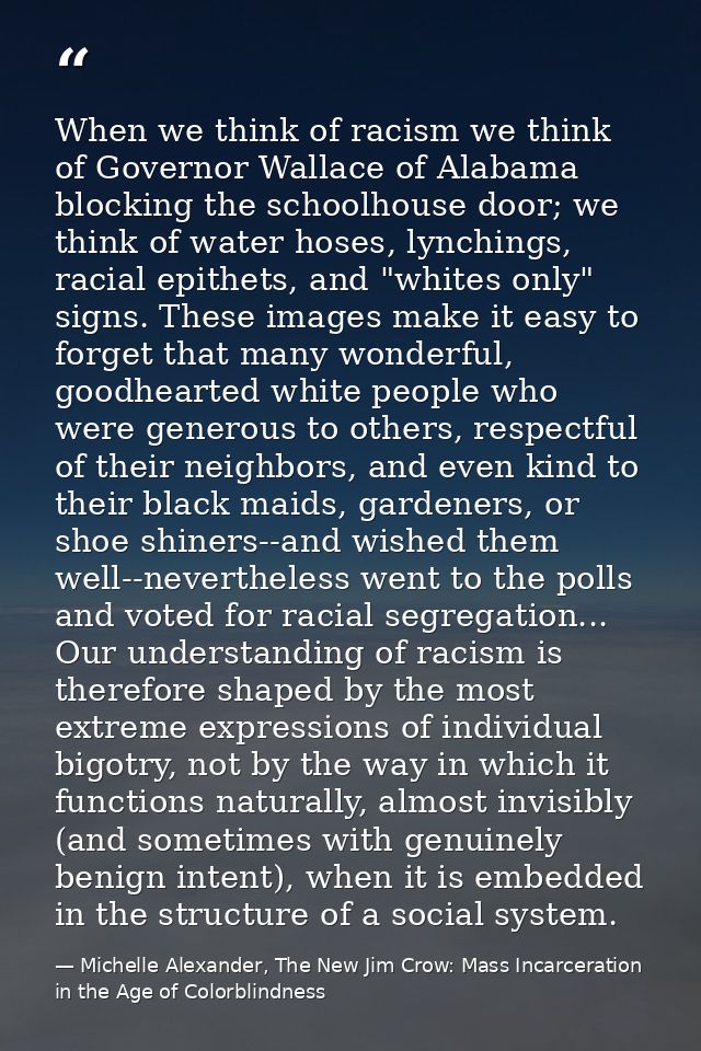 When we think of racism we think of Governor Wallace of Alabama blocking the schoolhouse door; we think of water hoses,  — Michelle Alexander, The New Jim Crow: Mass Incarceration in the Age of Colorblindness