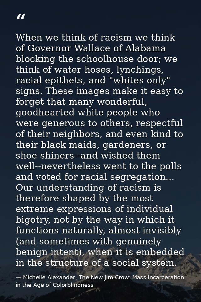 When we think of racism we think of Governor Wallace of Alabama blocking the schoolhouse door; we think of water hoses,  — Michelle Alexander, The New Jim Crow: Mass Incarceration in the Age of Colorblindness