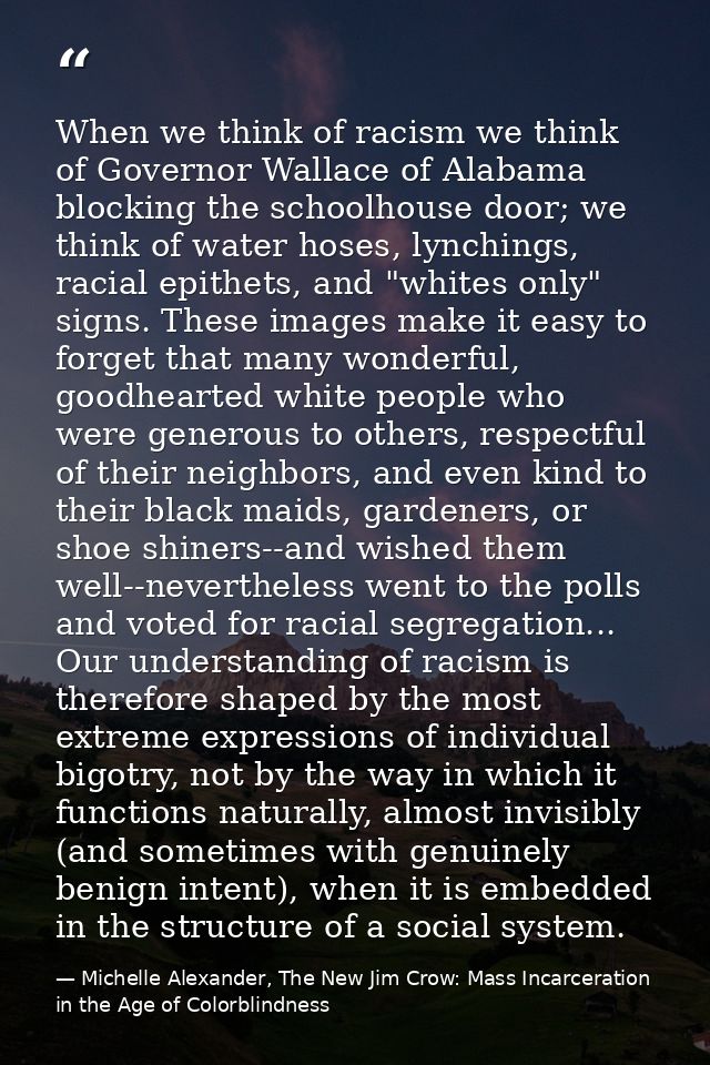 When we think of racism we think of Governor Wallace of Alabama blocking the schoolhouse door; we think of water hoses,  — Michelle Alexander, The New Jim Crow: Mass Incarceration in the Age of Colorblindness