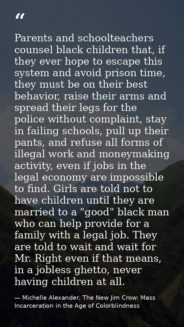 Parents and schoolteachers counsel black children that, if they ever hope to escape this system and avoid prison time, t — Michelle Alexander, The New Jim Crow: Mass Incarceration in the Age of Colorblindness