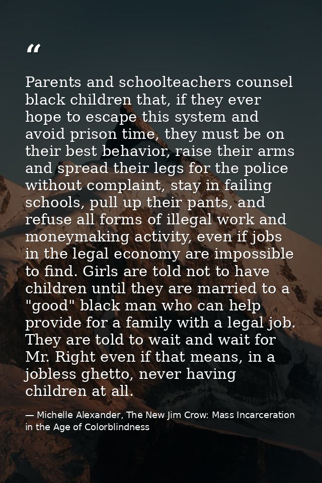 Parents and schoolteachers counsel black children that, if they ever hope to escape this system and avoid prison time, t — Michelle Alexander, The New Jim Crow: Mass Incarceration in the Age of Colorblindness