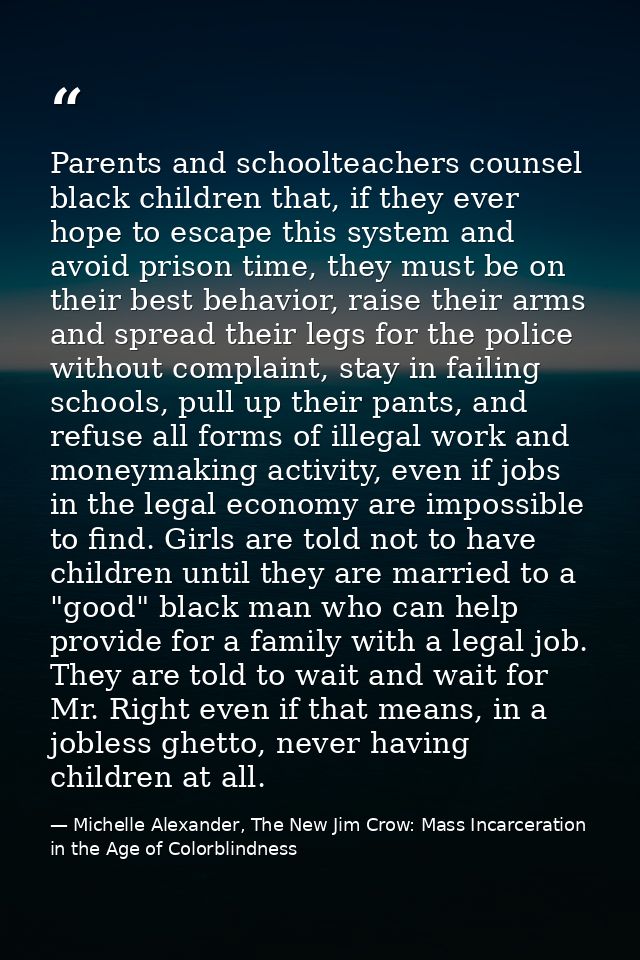 Parents and schoolteachers counsel black children that, if they ever hope to escape this system and avoid prison time, t — Michelle Alexander, The New Jim Crow: Mass Incarceration in the Age of Colorblindness