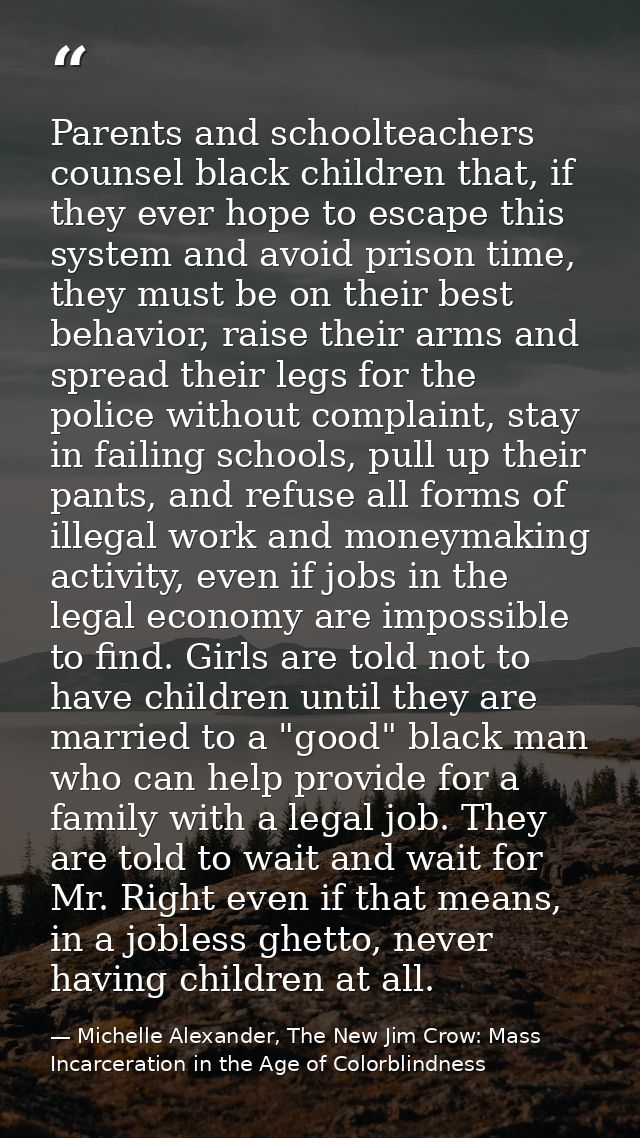 Parents and schoolteachers counsel black children that, if they ever hope to escape this system and avoid prison time, t — Michelle Alexander, The New Jim Crow: Mass Incarceration in the Age of Colorblindness