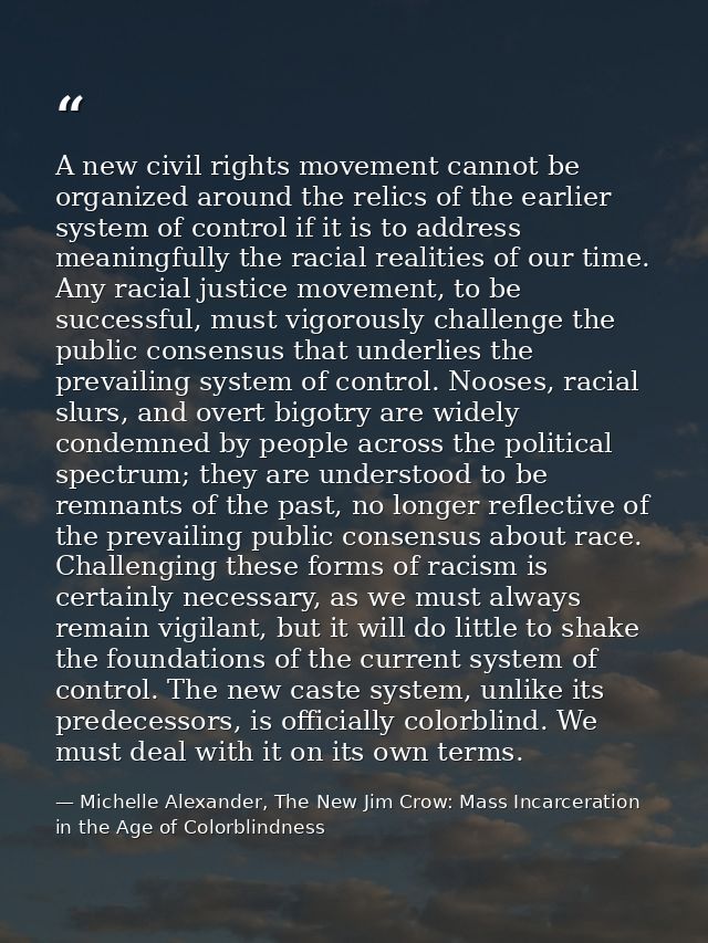 A new civil rights movement cannot be organized around the relics of the earlier system of control if it is to address m — Michelle Alexander, The New Jim Crow: Mass Incarceration in the Age of Colorblindness