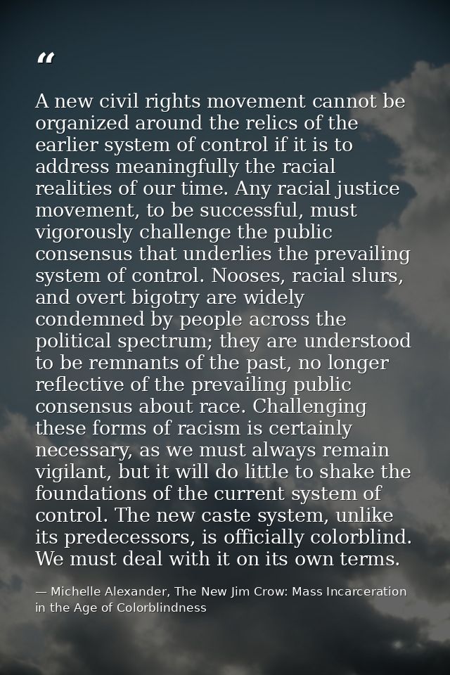 A new civil rights movement cannot be organized around the relics of the earlier system of control if it is to address m — Michelle Alexander, The New Jim Crow: Mass Incarceration in the Age of Colorblindness