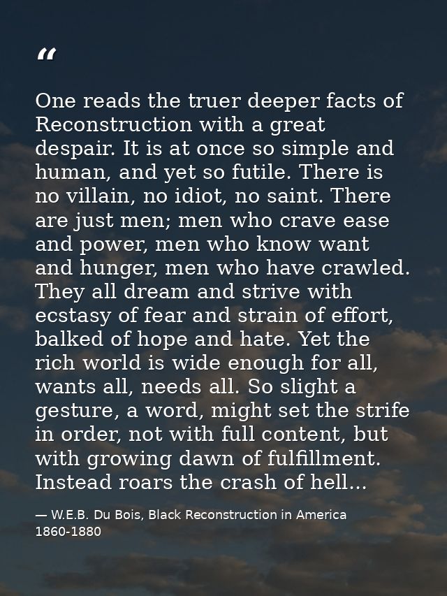 One reads the truer deeper facts of Reconstruction with a great despair. It is at once so simple and human, and yet so f — W.E.B. Du Bois, Black Reconstruction in America 1860-1880