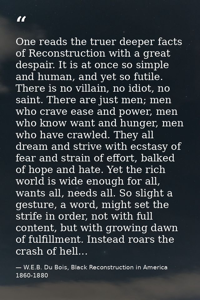 One reads the truer deeper facts of Reconstruction with a great despair. It is at once so simple and human, and yet so f — W.E.B. Du Bois, Black Reconstruction in America 1860-1880