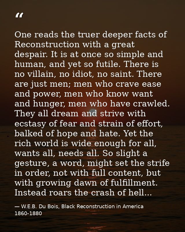 One reads the truer deeper facts of Reconstruction with a great despair. It is at once so simple and human, and yet so f — W.E.B. Du Bois, Black Reconstruction in America 1860-1880