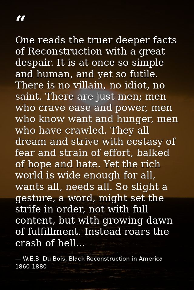 One reads the truer deeper facts of Reconstruction with a great despair. It is at once so simple and human, and yet so f — W.E.B. Du Bois, Black Reconstruction in America 1860-1880