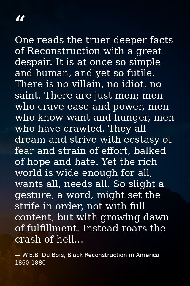 One reads the truer deeper facts of Reconstruction with a great despair. It is at once so simple and human, and yet so f — W.E.B. Du Bois, Black Reconstruction in America 1860-1880