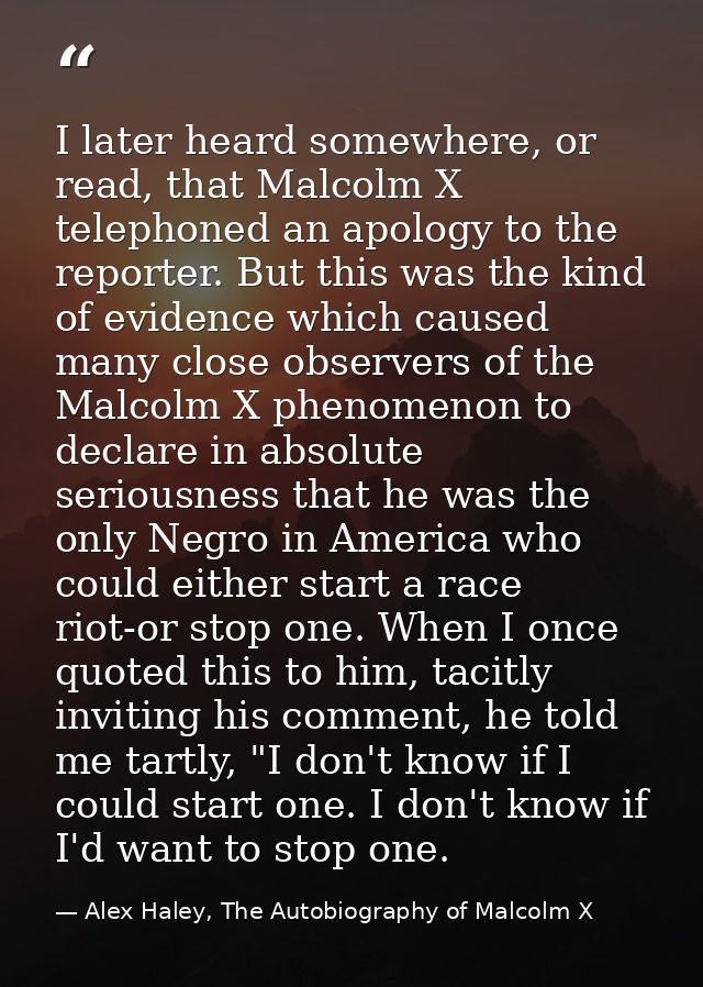 I later heard somewhere, or read, that Malcolm X telephoned an apology to the reporter. But this was the kind of evidenc — Alex Haley, The Autobiography of Malcolm X