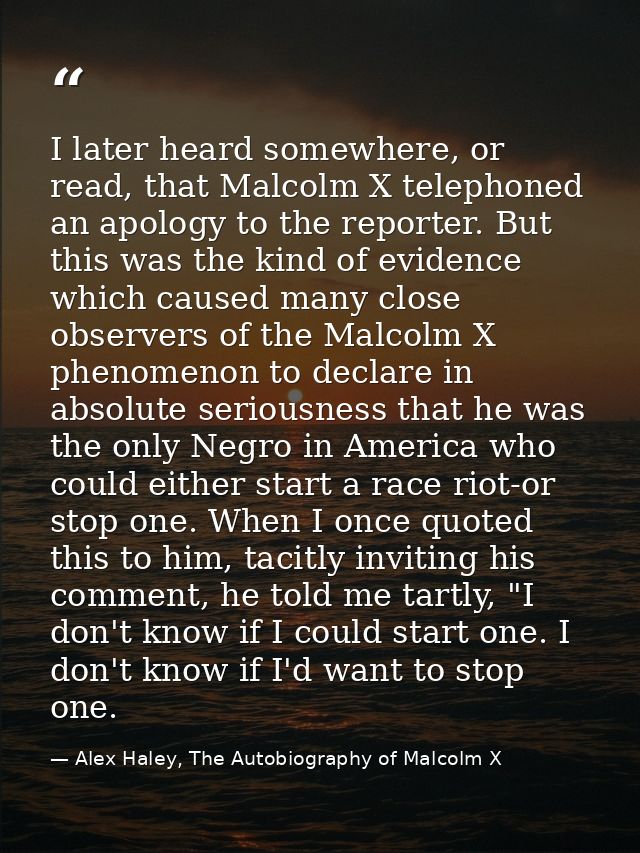 I later heard somewhere, or read, that Malcolm X telephoned an apology to the reporter. But this was the kind of evidenc — Alex Haley, The Autobiography of Malcolm X