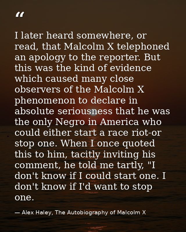 I later heard somewhere, or read, that Malcolm X telephoned an apology to the reporter. But this was the kind of evidenc — Alex Haley, The Autobiography of Malcolm X