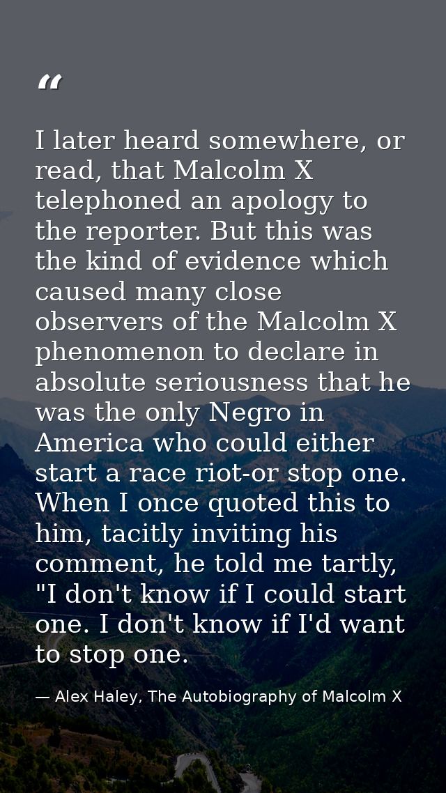 I later heard somewhere, or read, that Malcolm X telephoned an apology to the reporter. But this was the kind of evidenc — Alex Haley, The Autobiography of Malcolm X