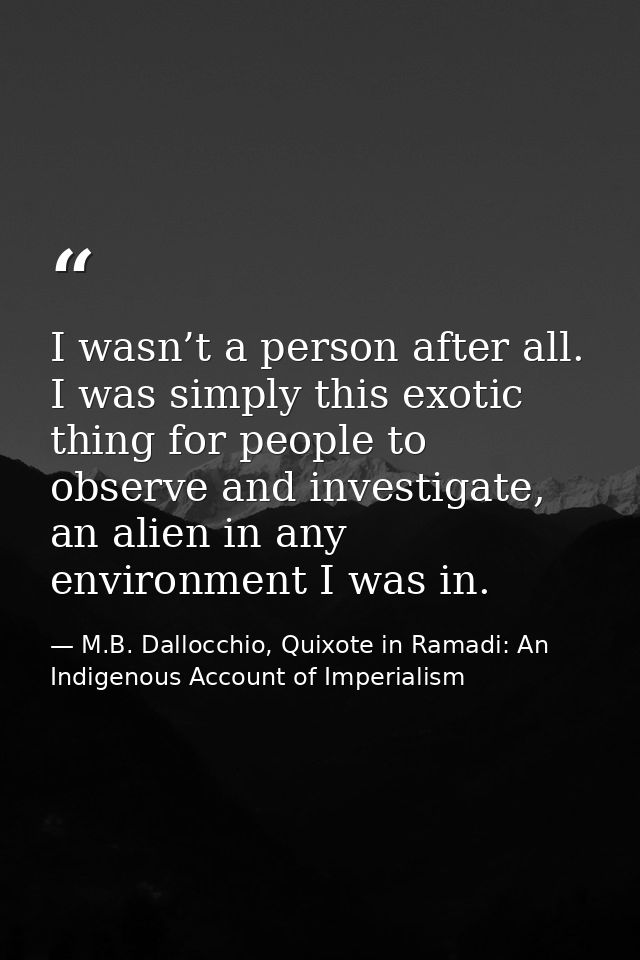 I wasn’t a person after all. I was simply this exotic thing for people to observe and investigate, an alien in any envir — M.B. Dallocchio, Quixote in Ramadi: An Indigenous Account of Imperialism
