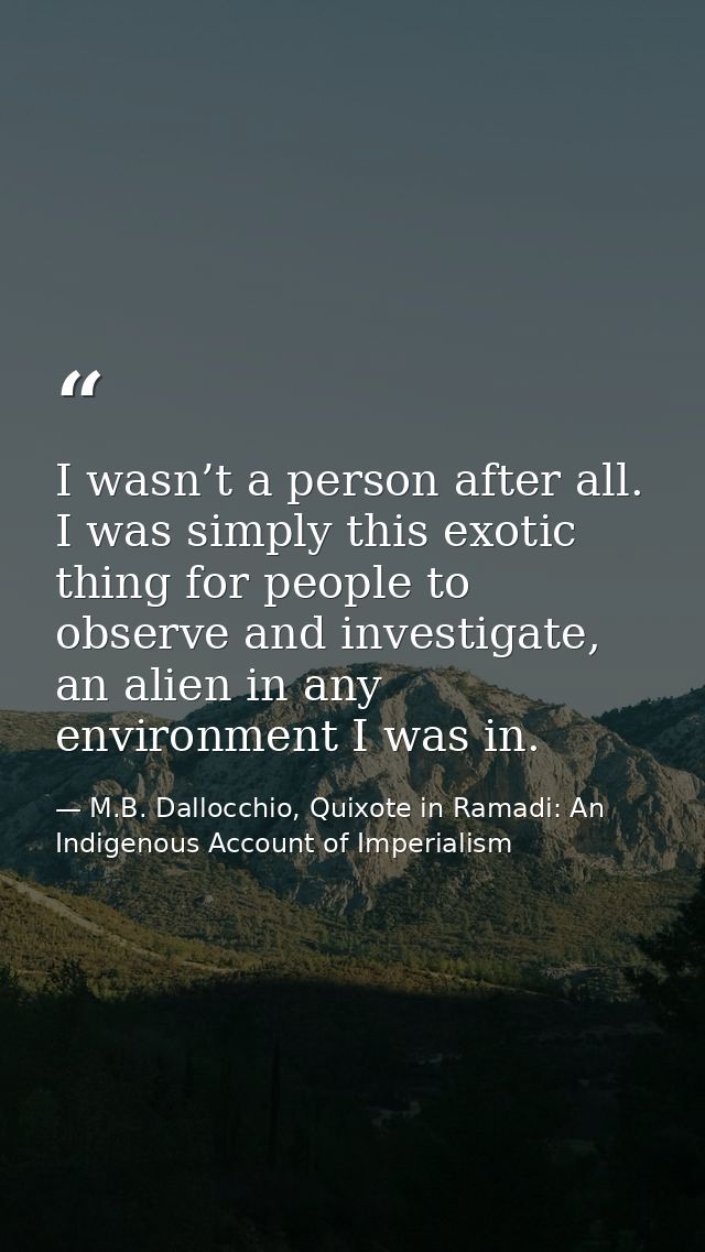I wasn’t a person after all. I was simply this exotic thing for people to observe and investigate, an alien in any envir — M.B. Dallocchio, Quixote in Ramadi: An Indigenous Account of Imperialism