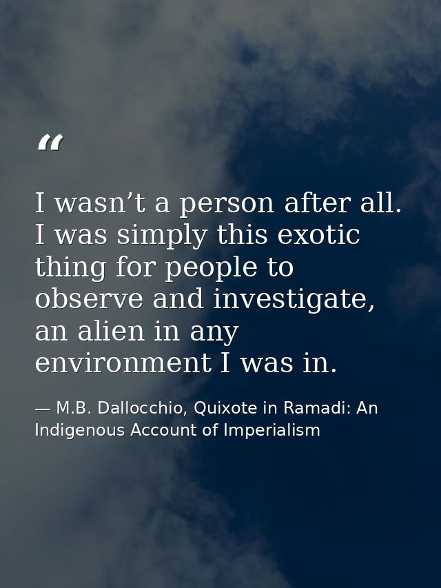 I wasn’t a person after all. I was simply this exotic thing for people to observe and investigate, an alien in any envir — M.B. Dallocchio, Quixote in Ramadi: An Indigenous Account of Imperialism