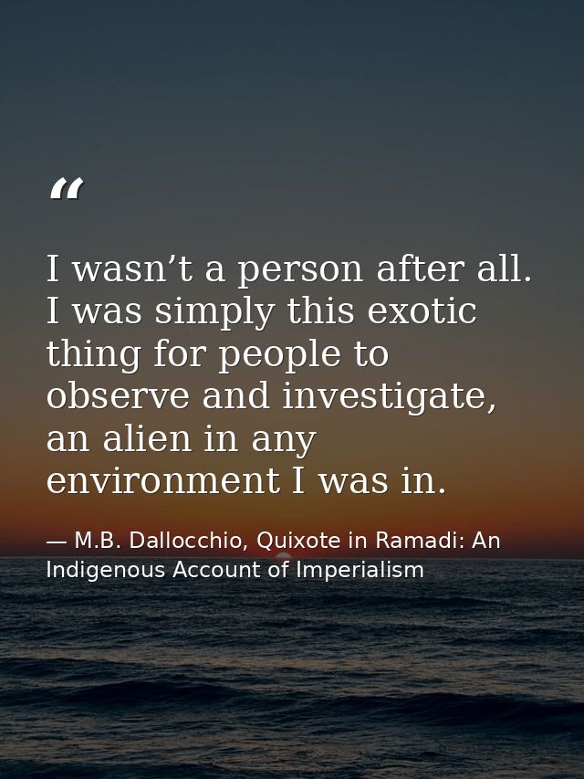 I wasn’t a person after all. I was simply this exotic thing for people to observe and investigate, an alien in any envir — M.B. Dallocchio, Quixote in Ramadi: An Indigenous Account of Imperialism