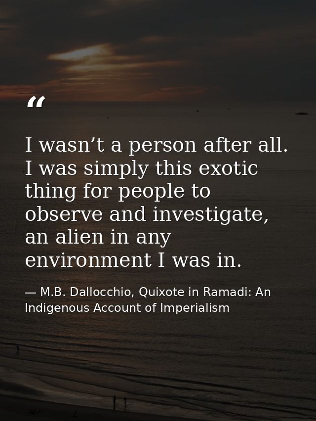 I wasn’t a person after all. I was simply this exotic thing for people to observe and investigate, an alien in any envir — M.B. Dallocchio, Quixote in Ramadi: An Indigenous Account of Imperialism
