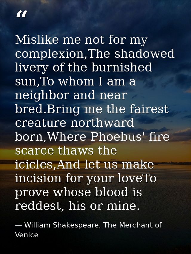 Mislike me not for my complexion,The shadowed livery of the burnished sun,To whom I am a neighbor and near bred.Bring me — William Shakespeare, The Merchant of Venice