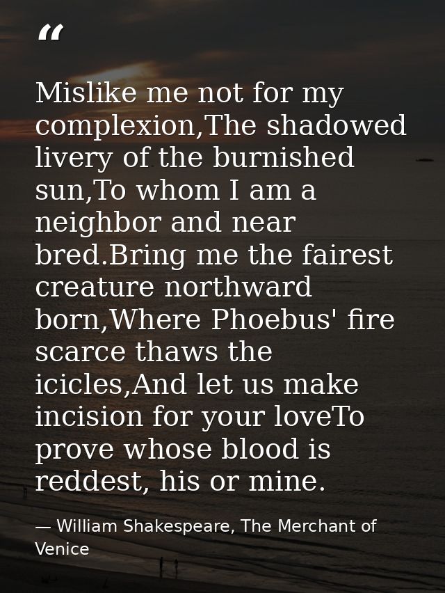 Mislike me not for my complexion,The shadowed livery of the burnished sun,To whom I am a neighbor and near bred.Bring me — William Shakespeare, The Merchant of Venice