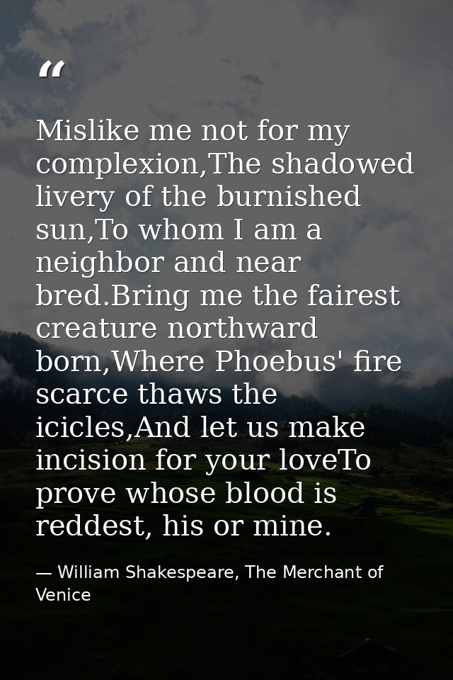 Mislike me not for my complexion,The shadowed livery of the burnished sun,To whom I am a neighbor and near bred.Bring me — William Shakespeare, The Merchant of Venice