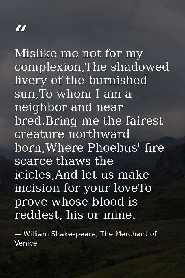 Mislike me not for my complexion,The shadowed livery of the burnished sun,To whom I am a neighbor and near bred.Bring me — William Shakespeare, The Merchant of Venice