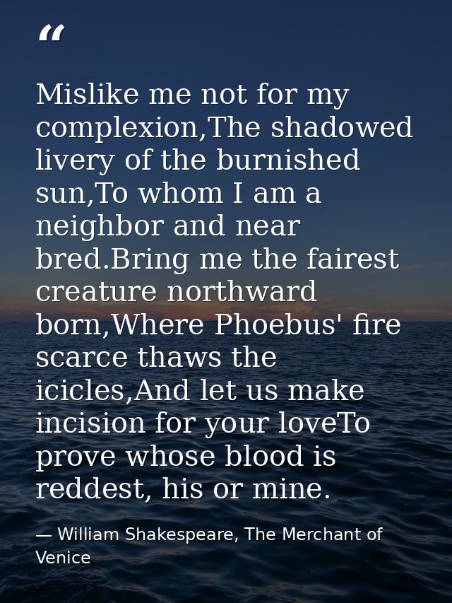 Mislike me not for my complexion,The shadowed livery of the burnished sun,To whom I am a neighbor and near bred.Bring me — William Shakespeare, The Merchant of Venice