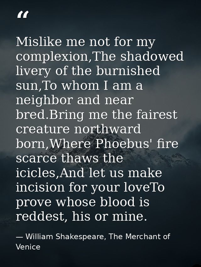 Mislike me not for my complexion,The shadowed livery of the burnished sun,To whom I am a neighbor and near bred.Bring me — William Shakespeare, The Merchant of Venice
