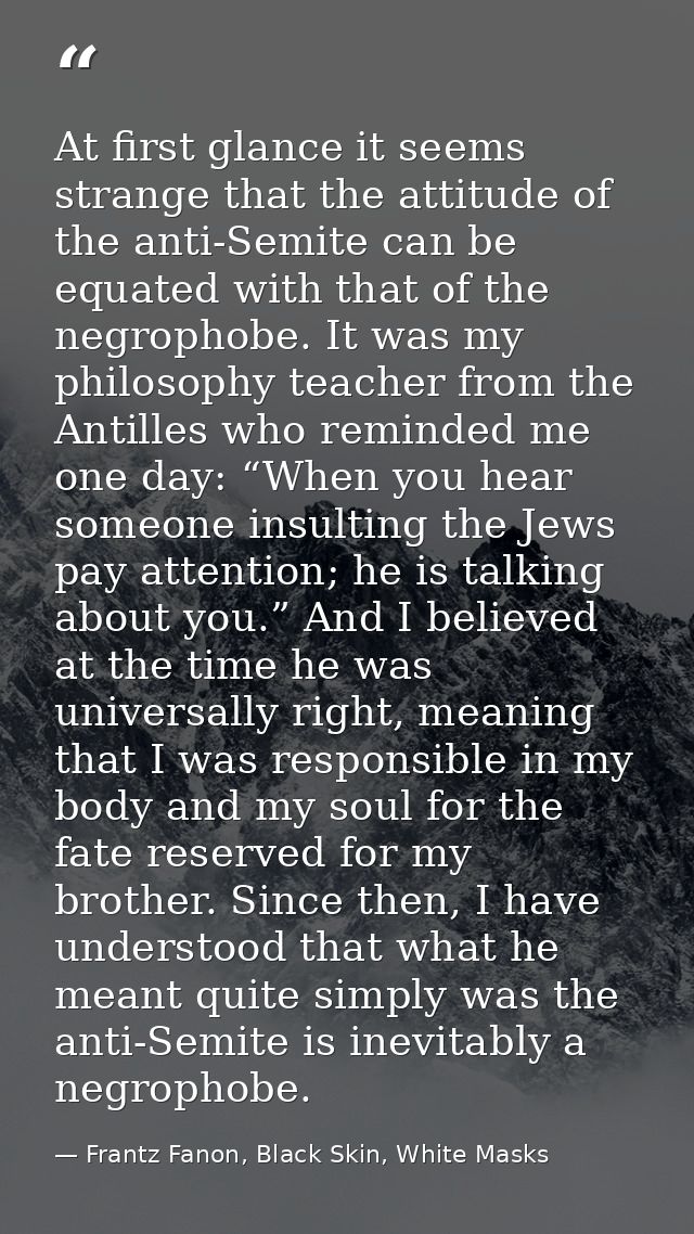 At first glance it seems strange that the attitude of the anti-Semite can be equated with that of the negrophobe. It was — Frantz Fanon, Black Skin, White Masks