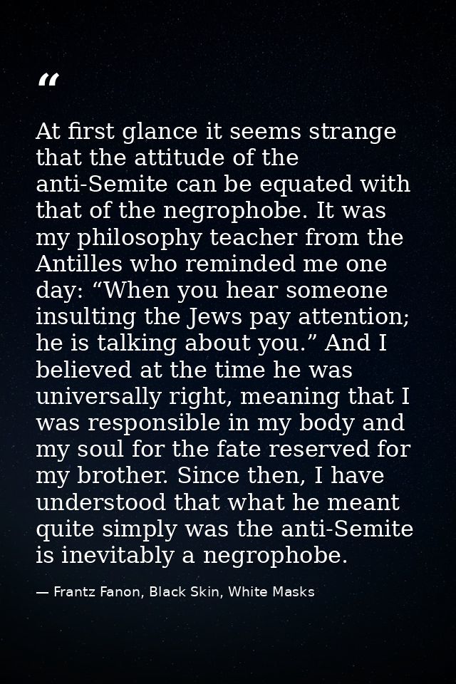 At first glance it seems strange that the attitude of the anti-Semite can be equated with that of the negrophobe. It was — Frantz Fanon, Black Skin, White Masks