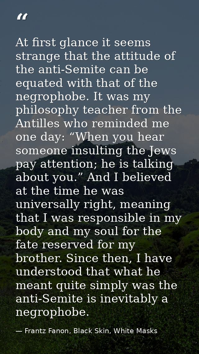 At first glance it seems strange that the attitude of the anti-Semite can be equated with that of the negrophobe. It was — Frantz Fanon, Black Skin, White Masks