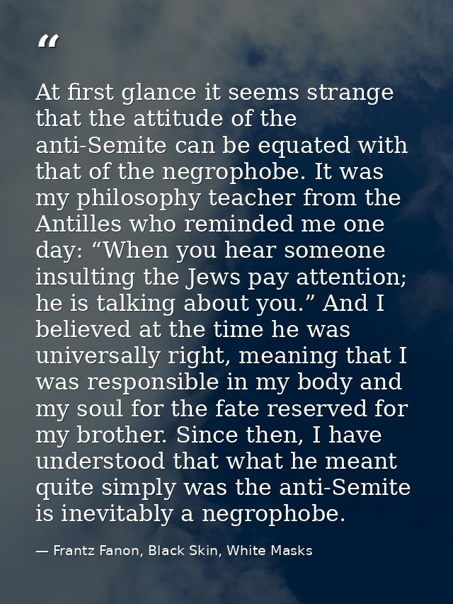 At first glance it seems strange that the attitude of the anti-Semite can be equated with that of the negrophobe. It was — Frantz Fanon, Black Skin, White Masks