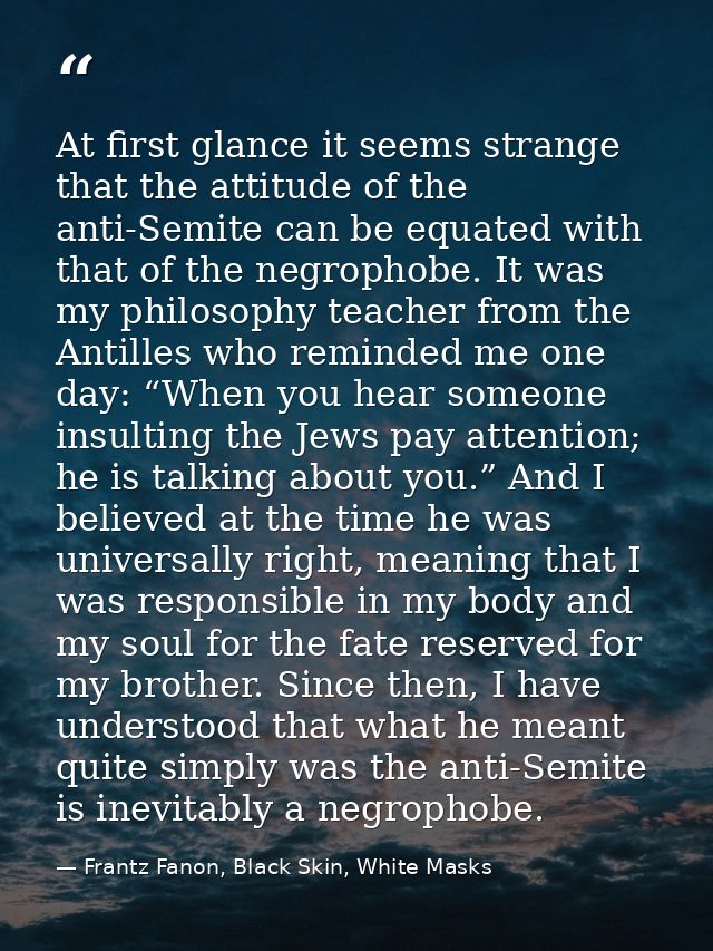 At first glance it seems strange that the attitude of the anti-Semite can be equated with that of the negrophobe. It was — Frantz Fanon, Black Skin, White Masks