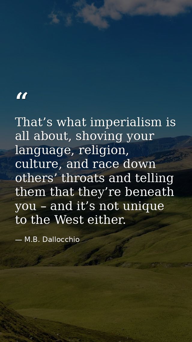 That’s what imperialism is all about, shoving your language, religion, culture, and race down others’ throats and tellin — M.B. Dallocchio