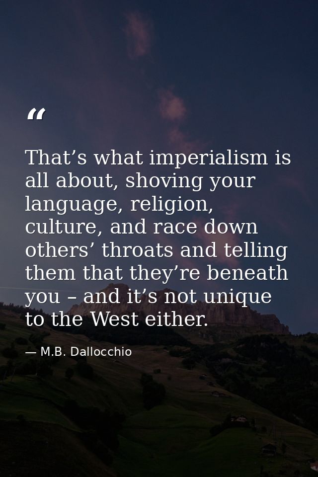 That’s what imperialism is all about, shoving your language, religion, culture, and race down others’ throats and tellin — M.B. Dallocchio