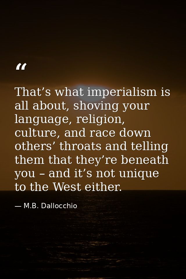 That’s what imperialism is all about, shoving your language, religion, culture, and race down others’ throats and tellin — M.B. Dallocchio